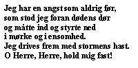 Jeg har en angst som aldrig før,
som stod jeg foran dødens dør
og måtte ind og styrte ned
i mørke og i ensomhed.
Jeg drives frem med stormens hast.
O Herre, Herre, hold mig fast!
