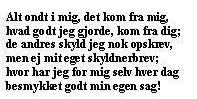 Alt Ondt i mig det kom fra mig,  
 Hvad Godt jeg gjorde kom fra Dig;  
 De Andres Skyld jeg nok opskrev  
 Men ei mit eget Skyldner-Brev;  
 Hvor har jeg for mig selv hver Dag  
 Besmykket godt min egen Sag.  