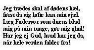 Jeg trædes skal af dødens hæl,
først da sig løfte kan min sjæl.
Læg Fadervor som duens blad
mig på min tunge, gør mig glad!
Har jeg ej Gud, hvad har jeg da,
når hele verden falder fra! 
